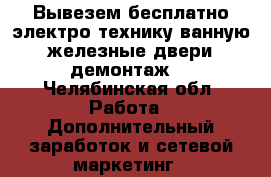 Вывезем бесплатно электро-технику,ванную,железные двери,демонтаж. - Челябинская обл. Работа » Дополнительный заработок и сетевой маркетинг   